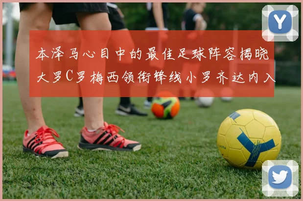 本泽马心目中的最佳足球阵容揭晓大罗C罗梅西领衔锋线小罗齐达内入选