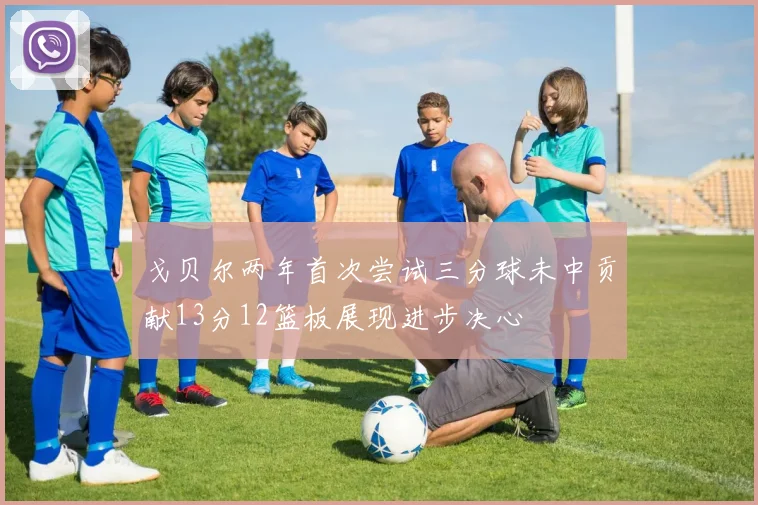戈贝尔两年首次尝试三分球未中贡献13分12篮板展现进步决心