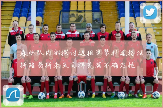 森林队内部探讨退租津琴科道格拉斯路易斯未来同样充满不确定性