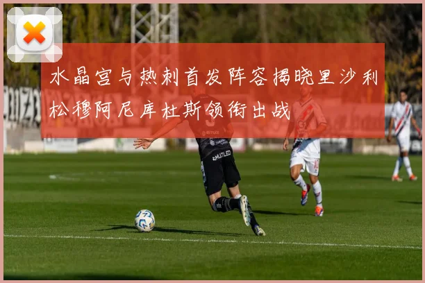 水晶宫与热刺首发阵容揭晓里沙利松穆阿尼库杜斯领衔出战