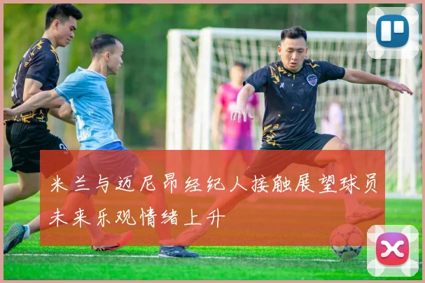 米兰与迈尼昂经纪人接触展望球员未来乐观情绪上升