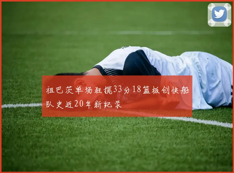 祖巴茨单场狂揽33分18篮板创快船队史近20年新纪录